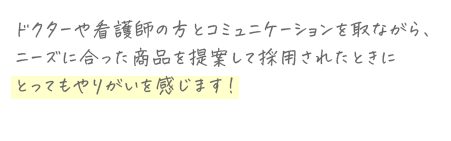 ドクターや看護師の方とコミュニケーションを取ながら、ニーズに合った商品を提案して採用されたときにとってもやりがいを感じます!