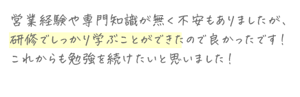 営業経験や専門知識が無く不安もありましたが、研修でしっかり学ぶことができたので良かったです!これからも勉強を続けたいと思いました!
