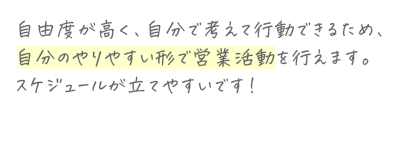 自由度が高く、自分で考えて行動できるため、自分のやりやすい形で営業活動を行えます。スケジュールが立てやすいです!